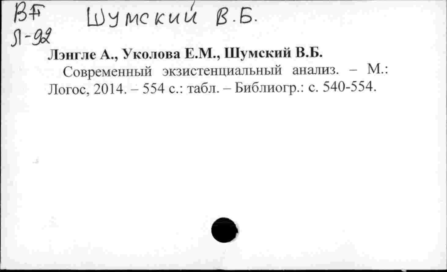 ﻿№ Шумский &-Б-
№
Лэнгле А., Уколова Е.М., Шумский В.Б.
Современный экзистенциальный анализ. - М.: Логос, 2014. - 554 с.: табл. - Библиогр.: с. 540-554.